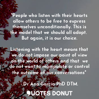 "People who listen with their hearts allow others to be free to express themselves unconditionally. This is the model that we should all adopt.  But again, it is our choice.
 
Listening with the heart means that we do not impose our point of view on the world of others and that  we do not want to manipulate or control the outcome of our conversations"