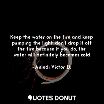 Keep the water on the fire and keep pumping the light, don't drop it off the fire because if you do, the water will definitely becomes cold