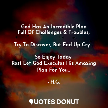 God Has An Incredible Plan
Full Of Challenges & Troubles,

Try To Discover, But End Up Cry ..

So Enjoy Today 
Rest Let God Executes His Amazing Plan For You...