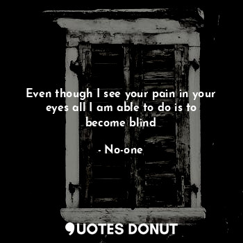 Even though I see your pain in your eyes all I am able to do is to become blind