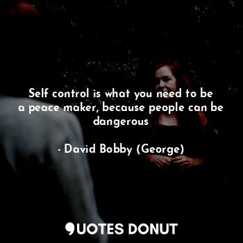 Self control is what you need to be a peace maker, because people can be dangerous