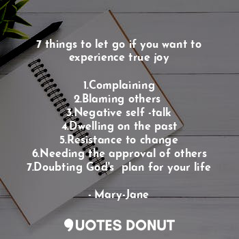 7 things to let go if you want to experience true joy

1.Complaining
2.Blaming others 
3.Negative self -talk
4.Dwelling on the past
5.Resistance to change
6.Needing the approval of others
7.Doubting God's  plan for your life