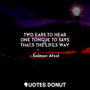 TWO EARS TO HEAR
ONE TONGUE TO SAYS
THAT,S THE LIFE,S WAY