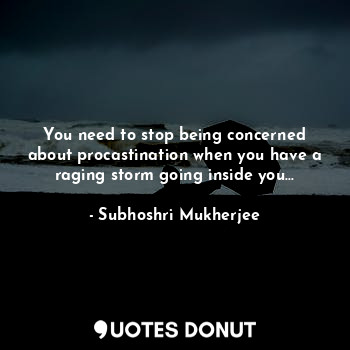 You need to stop being concerned about procastination when you have a raging storm going inside you...