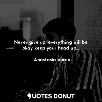 Never give up, everything will be okay keep your head up....