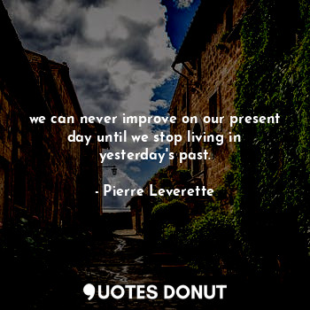 we can never improve on our present day until we stop living in yesterday's past.