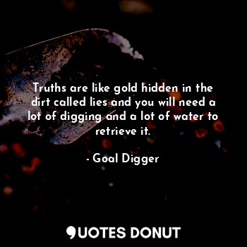 Truths are like gold hidden in the dirt called lies and you will need a lot of digging and a lot of water to retrieve it.
