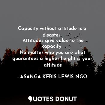 Capacity without attitude is a disaster 
 Attitudes give value to the capacity 
 No matter who you are what 
 guarantees a higher height is your 
 attitude