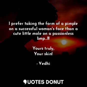 I prefer taking the form of a pimple on a successful woman's face than a cute little mole on a passionless limp...!!!

Yours truly,
Your skin!