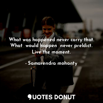What was happened never carry that. What  would happen  never preldict. Live the moment.