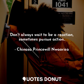 Don't always wait to be a reaction, sometimes pursue action..
