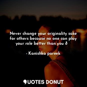 Never change your originality sake for others because no one can play your role better than you ?