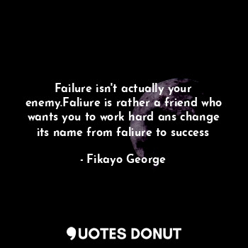 Failure isn't actually your enemy.Faliure is rather a friend who wants you to work hard ans change its name from faliure to success