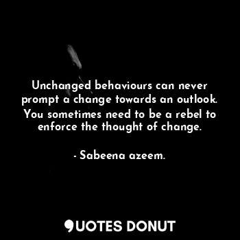 Unchanged behaviours can never prompt a change towards an outlook. You sometimes need to be a rebel to enforce the thought of change.