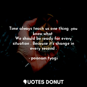 Time always teach us one thing .you know what 
We should be ready for every situation . Because it's change in every second .