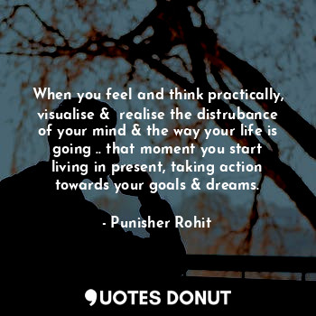 When you feel and think practically, visualise &  realise the distrubance of your mind & the way your life is going .. that moment you start living in present, taking action towards your goals & dreams.