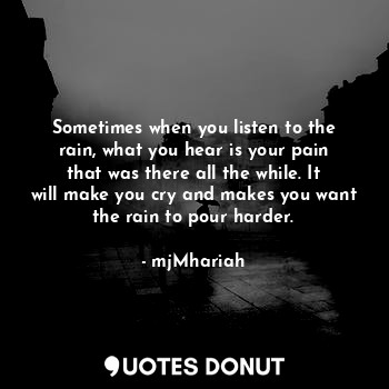 Sometimes when you listen to the rain, what you hear is your pain that was there all the while. It will make you cry and makes you want the rain to pour harder.