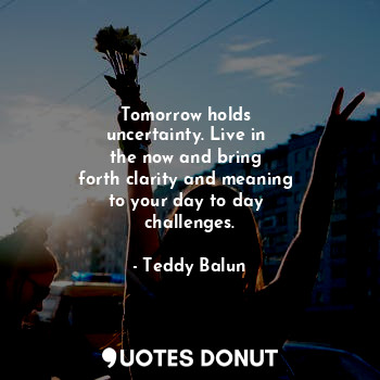  Tomorrow holds 
uncertainty. Live in 
the now and bring 
forth clarity and meani... - Teddy Balun - Quotes Donut