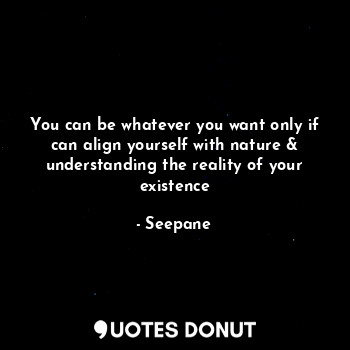 You can be whatever you want only if can align yourself with nature & understanding the reality of your existence