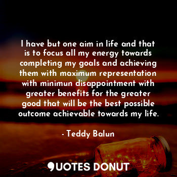 I have but one aim in life and that is to focus all my energy towards completing my goals and achieving them with maximum representation with minimun disappointment with greater benefits for the greater good that will be the best possible outcome achievable towards my life.