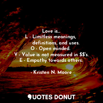 Love is...
L - Limitless meanings, 
      definitions, and uses.
O - Open minded. 
V - Value is not measured in $$'s.
E - Empathy towards others.