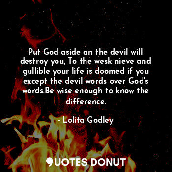 Put God aside an the devil will destroy you, To the wesk nieve and gullible your life is doomed if you except the devil words over God's words.Be wise enough to know the difference.