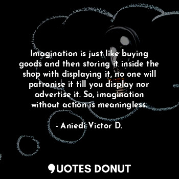 Imagination is just like buying goods and then storing it inside the shop with displaying it, no one will patronise it till you display nor advertise it. So, imagination without action is meaningless.