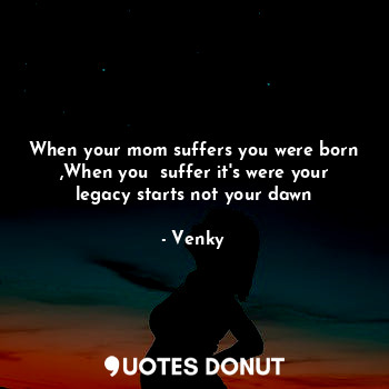 When your mom suffers you were born ,When you  suffer it's were your legacy starts not your dawn