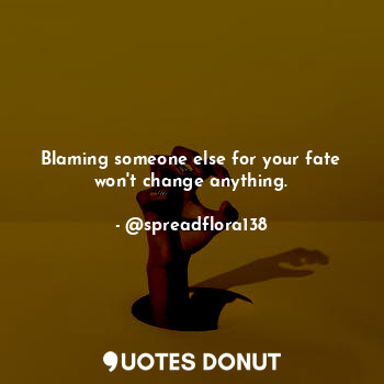 Blaming someone else for your fate won't change anything.