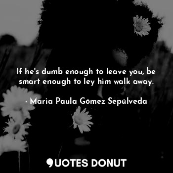  If he's dumb enough to leave you, be smart enough to ley him walk away.... - Maria Paula Gómez Sepúlveda - Quotes Donut