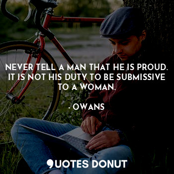 NEVER TELL A MAN THAT HE IS PROUD. IT IS NOT HIS DUTY TO BE SUBMISSIVE TO A WOMAN.