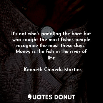 It's not who's paddling the boat but who caught the most fishes people recognize the most these days 
Money is the fish in the river of life