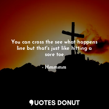  You can cross the see what happens line but that's just like hitting a sore toe... - Hmmmm - Quotes Donut