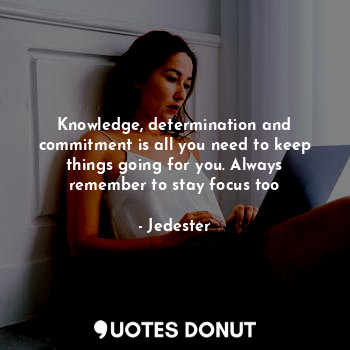 Knowledge, determination and commitment is all you need to keep things going for you. Always remember to stay focus too