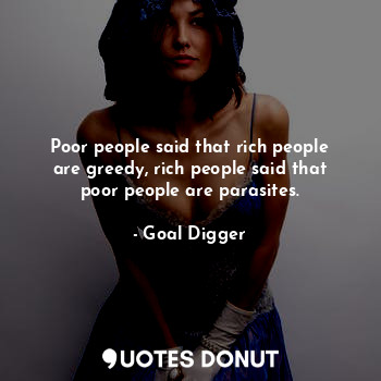 Poor people said that rich people are greedy, rich people said that poor people are parasites.