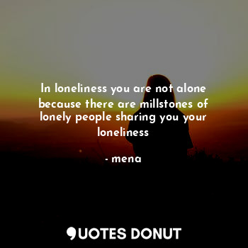 In loneliness you are not alone because there are millstones of lonely people sharing you your loneliness