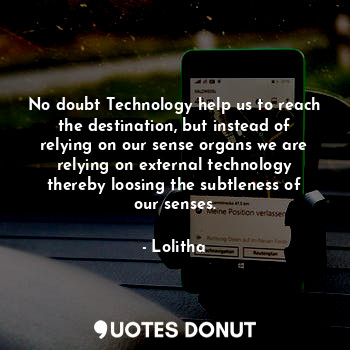 No doubt Technology help us to reach the destination, but instead of relying on our sense organs we are relying on external technology thereby loosing the subtleness of our senses.