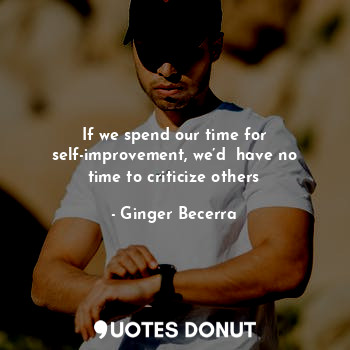 If we spend our time for self-improvement, we’d  have no time to criticize others