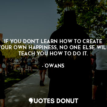 IF YOU DON'T LEARN HOW TO CREATE YOUR OWN HAPPINESS, NO ONE ELSE WILL TEACH YOU HOW TO DO IT.