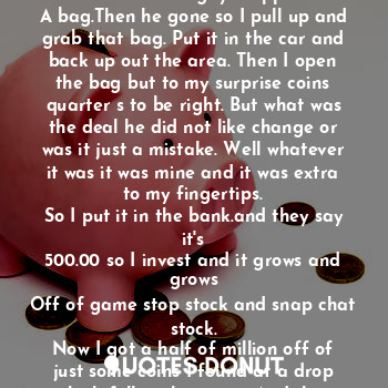 The car drove out the parking lot but where was he going, To find adventure and fill up
On music cell phone apps and streaming
When the car parks with that window rolled up. For safety. Then he sees you and the alarm goes off. And he running with the bag
Before that whole street lights up. And he drives because he dis not want to get blamed for that other guy he saw running fast out the area. But the guy dropped
A bag.Then he gone so I pull up and grab that bag. Put it in the car and back up out the area. Then I open the bag but to my surprise coins quarter s to be right. But what was the deal he did not like change or was it just a mistake. Well whatever it was it was mine and it was extra to my fingertips.
So I put it in the bank.and they say it's
500.00 so I invest and it grows and grows
Off of game stop stock and snap chat stock.
Now I got a half of million off of just some coins I found at a drop which fell in the street. And that guy he saw me at a place put the gun in my face and I say what's this and he say you got my bag. What man it was only quarters. And here is a 500 it was all that was in the bag. Ok thank you then he put his gun away and left. But good thing he did not know that I was a millionaire an
I just gave back which got me on the rich
Track. The end