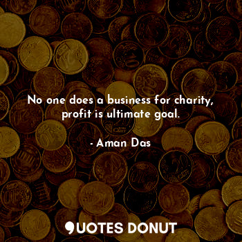 No one does a business for charity, profit is ultimate goal.