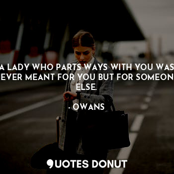 A LADY WHO PARTS WAYS WITH YOU WAS NEVER MEANT FOR YOU BUT FOR SOMEONE ELSE.