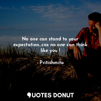 No one can stand to your expectation...coz no one can think like you !