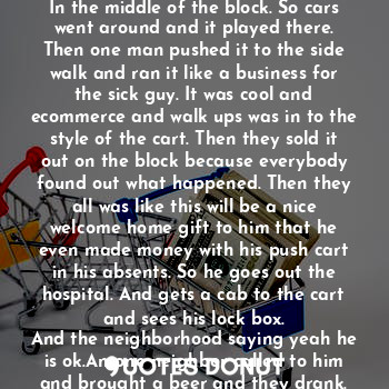 So the afternoon rolls on as I see a cart.
It was in the middle of the street and I was like where is the owner. But I had came out to late the ambulance. Came and got the man driving while the cart was unattended
In the middle of the block. So cars went around and it played there. Then one man pushed it to the side walk and ran it like a business for the sick guy. It was cool and ecommerce and walk ups was in to the style of the cart. Then they sold it out on the block because everybody found out what happened. Then they all was like this will be a nice welcome home gift to him that he even made money with his push cart in his absents. So he goes out the hospital. And gets a cab to the cart and sees his lock box.
And the neighborhood saying yeah he is ok.An one neighbor called to him and brought a beer and they drank. And got a tow man to tow his cart to his house. So you know that tow man was happy. The people were wonderful watching out for me back in the day. So I can't help but know that I am welcomed in the community. The End