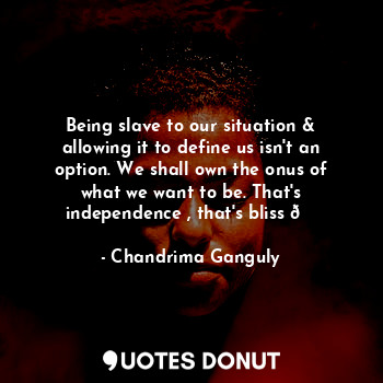 Being slave to our situation & allowing it to define us isn't an option. We shall own the onus of what we want to be. That's independence , that's bliss ?