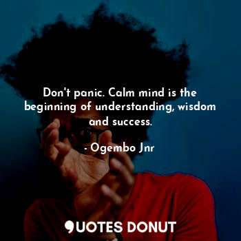 Don't panic. Calm mind is the beginning of understanding, wisdom and success.