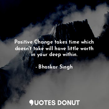 Positive Change takes time which doesn't take will have little worth in your deep within.