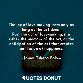 The joy of love-making lasts only as long as the act does. 
Post the act of love-making, it is either the memory of the act, or the anticipation of the act that creates an illusion of happiness.