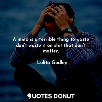 A mind is a terrible thing to waste don't waste it on shit that don't matter.