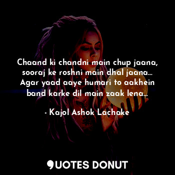 Chaand ki chandni main chup jaana, sooraj ke roshni main dhal jaana...
Agar yaad aaye humari to aakhein band karke dil main zaak lena...